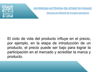 El ciclo de vida del producto influye en el precio,
por ejemplo, en la etapa de introducción de un
producto, el precio puede ser bajo para lograr la
participación en el mercado y acreditar la marca y
producto.
 