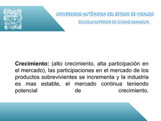 Crecimiento: (alto crecimiento, alta participación en
el mercado), las participaciones en el mercado de los
productos sobrevivientes se incrementa y la industria
es mas estable, el mercado continua teniendo
potencial                de              crecimiento.
 