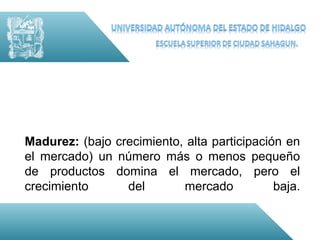 Madurez: (bajo crecimiento, alta participación en
el mercado) un número más o menos pequeño
de productos domina el mercado, pero el
crecimiento      del       mercado           baja.
 