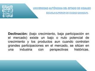 Declinación: (bajo crecimiento, baja participación en
el mercado) existe un bajo o nulo potencial de
crecimiento y los productos aun cuando controlan
grandes participaciones en el mercado, se sitúan en
una     industria   con    perspectivas     históricas.
 