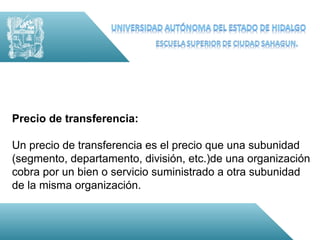 Precio de transferencia:

Un precio de transferencia es el precio que una subunidad
(segmento, departamento, división, etc.)de una organización
cobra por un bien o servicio suministrado a otra subunidad
de la misma organización.
 