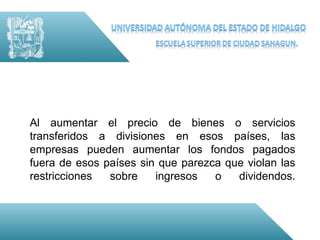 Al aumentar el precio de bienes o servicios
transferidos a divisiones en esos países, las
empresas pueden aumentar los fondos pagados
fuera de esos países sin que parezca que violan las
restricciones  sobre    ingresos   o   dividendos.
 