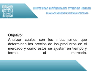 Objetivo:
Analizar cuales son los mecanismos que
determinan los precios de los productos en el
mercado y como estos se ajustan en tiempo y
forma               al              mercado.
 