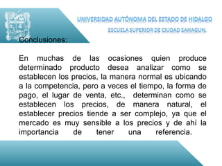 Conclusiones:

En muchas de las ocasiones quien produce
determinado producto desea analizar como se
establecen los precios, la manera normal es ubicando
a la competencia, pero a veces el tiempo, la forma de
pago, el lugar de venta, etc., determinan como se
establecen los precios, de manera natural, el
establecer precios tiende a ser complejo, ya que el
mercado es muy sensible a los precios y de ahí la
importancia    de     tener    una    referencia.
 