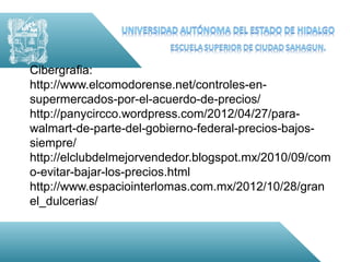 Cibergrafia:
http://www.elcomodorense.net/controles-en-
supermercados-por-el-acuerdo-de-precios/
http://panycircco.wordpress.com/2012/04/27/para-
walmart-de-parte-del-gobierno-federal-precios-bajos-
siempre/
http://elclubdelmejorvendedor.blogspot.mx/2010/09/com
o-evitar-bajar-los-precios.html
http://www.espaciointerlomas.com.mx/2012/10/28/gran
el_dulcerias/
 
