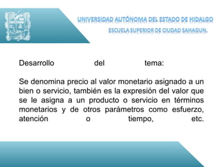Desarrollo            del            tema:

Se denomina precio al valor monetario asignado a un
bien o servicio, también es la expresión del valor que
se le asigna a un producto o servicio en términos
monetarios y de otros parámetros como esfuerzo,
atención            o           tiempo,            etc.
 