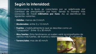 Según la intensidad:
Comúnmente la lluvia se caracteriza por se adjetivada por
cantidad de precipitación por hora, siendo la manera más
conocida de medir: milímetros por hora. Así, se identifican las
siguientes variantes:
• Débiles: menos de 2 mm/h
• Moderadas: entre 2 y 15 mm/h
• Fuertes: s habitualmente lo que se describe como un
“chaparrón”. Entre 15 y 30 mm/h
• Muy fuertes: Estos fenómenos ya suelen venir acompañados de
vientos más fuertes, de truenos y relámpagos. De 30 y 60 mm/h
• Torrenciales: mas de 60 mm/h
 