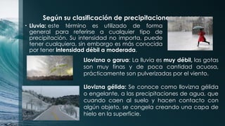 Según su clasificación de precipitaciones acuosas:
• Lluvia: este término es utilizado de forma
general para referirse a cualquier tipo de
precipitación. Su intensidad no importa, puede
tener cualquiera, sin embargo es más conocida
por tener intensidad débil a moderada.
Llovizna o garua: La lluvia es muy débil, las gotas
son muy finas y de poca cantidad acuosa,
prácticamente son pulverizadas por el viento.
Llovizna gélida: Se conoce como llovizna gélida
o engelante, a las precipitaciones de agua, que
cuando caen al suelo y hacen contacto con
algún objeto, se congela creando una capa de
hielo en la superficie.
 