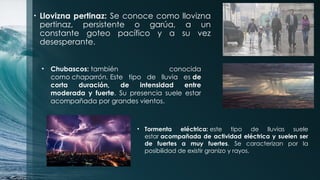 • Llovizna pertinaz: Se conoce como llovizna
pertinaz, persistente o garúa, a un
constante goteo pacífico y a su vez
desesperante.
• Chubascos: también conocida
como chaparrón. Este tipo de lluvia es de
corta duración, de intensidad entre
moderada y fuerte. Su presencia suele estar
acompañada por grandes vientos.
• Tormenta eléctrica: este tipo de lluvias suele
estar acompañada de actividad eléctrica y suelen ser
de fuertes a muy fuertes. Se caracterizan por la
posibilidad de existir granizo y rayos.
 