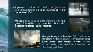 • Aguacero: la llamada “lluvia pasajera”, es
una precipitación de gran intensidad y de
corta duración.
• Monzón: Esta lluvia se caracteriza por ser de
gran intensidad y mucha duración,
acompañada de fuertes vientos.
Manga de agua o tromba: Este fenómeno
climático es poco usual. Comprende una
lluvia débil con fuertes vientos, estos
toman forma de remolino. Suele ser de
dimensiones intensas.
 