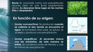 • Rocío: Es conocida como una precipitación
acuosa pero no una lluvia propiamente
dicha. Su descenso tiene lugar en las noches
frías y despejadas.
En función de su origen:
• Lluvias convenctivas: Se producen cuando
se calienta el aire donde se encuentra el
agua, la humedad. Esta sube, se satura, se
acelera y produce una precipitación.
• Lluvias orográficas: Al ascender choca
con las montañas, de esta manera se
enfría, se condensa antes de tiempo y cae
en forma de precipitación.
 