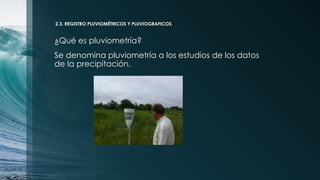 2.3. REGISTRO PLUVIOMÉTRICOS Y PLUVIOGRAFICOS.
¿Qué es pluviometría?
Se denomina pluviometría a los estudios de los datos
de la precipitación.
 