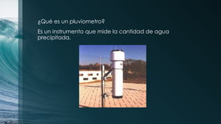 ¿Qué es un pluviometro?
Es un instrumento que mide la cantidad de agua
precipitada.
 