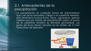 2.1. Antecedentes de la
precipitación
• La precipitación es cualquier forma de hidrometeoro
que cae de la atmosfera y llega a la superficie terrestre.
este fenómeno incluye lluvia, nieve, aguanieve, granizo
neblina que son formas de precipitación sobre un punto
de la superficie terrestre es llamada pluviosidad. Las
gotas de lluvia tienen tamaño en los limites de 0.1mm
hasta 9mm de diámetro
 