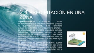 2.4 PRECIPITACIÓN EN UNA
ZONA
la precipitación es cualquier forma
de hidrometeoro que cae de la atmósfera y llega a
la superficie terrestre. Este fenómeno
incluye lluvia, llovizna, nieve, aguanieve, granizo.
La precipitación es una parte importante del ciclo
hidrológico, llevando agua dulce a la parte
emergida de la corteza terrestre y, por ende,
favoreciendo la vida en nuestro planeta, tanto de
animales como de vegetales, que requieren agua
para vivir.
La precipitación se genera en las nubes, cuando
alcanzan un punto de saturación; en este punto
las gotas de agua aumentan de tamaño hasta
alcanzar una masa en que se precipitan por la
fuerza de gravedad.
 