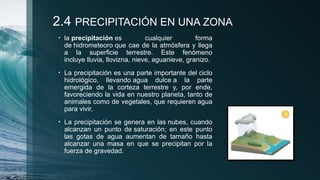 2.4 PRECIPITACIÓN EN UNA ZONA
• la precipitación es cualquier forma
de hidrometeoro que cae de la atmósfera y llega
a la superficie terrestre. Este fenómeno
incluye lluvia, llovizna, nieve, aguanieve, granizo.
• La precipitación es una parte importante del ciclo
hidrológico, llevando agua dulce a la parte
emergida de la corteza terrestre y, por ende,
favoreciendo la vida en nuestro planeta, tanto de
animales como de vegetales, que requieren agua
para vivir.
• La precipitación se genera en las nubes, cuando
alcanzan un punto de saturación; en este punto
las gotas de agua aumentan de tamaño hasta
alcanzar una masa en que se precipitan por la
fuerza de gravedad.
 