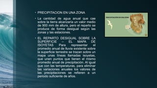 • PRECIPITACION EN UNA ZONA
• La cantidad de agua anual que cae
sobre la tierra alcanzaría un valor medio
de 900 mm de altura, pero el reparto se
produce de forma desigual según las
zonas y las estaciones.
• EL REPARTO DESIGUAL SOBRE LA
SUPERFICIE – EL MAPA DE
ISOYETAS Para representar el
promedio anual de lluvia existente sobre
la superficie terrestre se trazan sobre un
mapa unas líneas llamadas isoyetas,
que unen puntos que tienen el mismo
promedio anual de precipitación. Al igual
que con las temperaturas, para eliminar
las variaciones anuales los valores de
las precipitaciones se refieren a un
periodo suficiente de años.
 