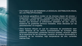 • FACTORES QUE DETERMINAN LA DESIGUAL DISTRIBUCION ANUAL
DE LAS PRECIPITACIONES
• Los factores geográficos inciden en las diversas etapas del proceso –
evaporación – condensación – precipitación Hay factores que favorecen
un elevado volumen de precipitación: proximidad a océanos cálidos;
factores que favorecen el enfriamiento adiabático del aire, como la
existencia de gradientes térmicos inestables, áreas afectadas por las
perturbaciones o la orografía.
• Otros factores influyen en que los volúmenes de precipitación sean
bajos: distancia de los centros suministradores de humedad; altas
presiones subtropicales; gradientes térmicos estables; situación alejada
de la trayectoria de las tormentas; condición de sombra pluviométrica a
sotavento de las montañas; bajo temperaturas del aire; corrientes
marinas frías.
 