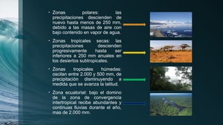 • Zonas polares: las
precipitaciones descienden de
nuevo hasta menos de 250 mm,
debido a las masas de aire con
bajo contenido en vapor de agua.
• Zonas tropicales secas: las
precipitaciones descienden
progresivamente hasta ser
inferiores a 250 mm anuales en
los desiertos subtropicales.
• Zonas tropicales húmedas:
oscilan entre 2.000 y 500 mm, de
precipitación disminuyendo a
medida que se avanza la latitud.
• Zona ecuatorial: bajo el domino
de la zona de convergencia
intertropical recibe abundantes y
continuas lluvias durante el año,
mas de 2.000 mm.
 