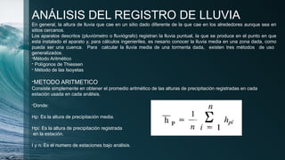 ANÁLISIS DEL REGISTRO DE LLUVIA
En general, la altura de lluvia que cae en un sitio dado diferente de la que cae en los alrededores aunque sea en
sitios cercanos.
Los aparatos descritos (pluviómetro o fluviógrafo) registran la lluvia puntual, la que se produce en el punto en que
esta instalado el aparato y, para cálculos ingenieriles, es nesario conocer la lluvia media en una zona dada, como
pueda ser una cuenca. Para calcular la lluvia media de una tormenta dada, existen tres métodos de uso
generalizados.
-Método Aritmético
- Polígonos de Thiessen
- Método de las Isoyetas
-METODO ARITMETICO
Consiste simplemente en obtener el promedio aritmético de las alturas de precipitación registradas en cada
estación usada en cada análisis.
-Donde:
Hp: Es la altura de precipitación media.
Hpi: Es la altura de precipitación registrada
en la estación.
I y n: Es el numero de estaciones bajo análisis.
 