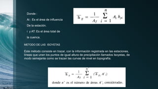 Donde :
Ai : Es el área de influencia
De la estación.
i y AT: Es el área total de
la cuenca.
METODO DE LAS ISOYETAS
Este método consiste en trazar, con la información registrada en las estaciones,
líneas que unen los puntos de igual altura de precipitación llamados Isoyetas, de
modo semejante como se trazan las curvas de nivel en topografía.
 