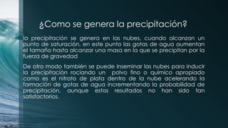 ¿Como se genera la precipitación?
la precipitación se genera en las nubes, cuando alcanzan un
punto de saturación, en este punto las gotas de agua aumentan
el tamaño hasta alcanzar una masa en la que se precipitan por la
fuerza de gravedad
De otro modo también se puede inseminar las nubes para inducir
la precipitación rociando un polvo fino o químico apropiado
como es el nitrato de plata dentro de la nube acelerando la
formación de gotas de agua incrementando la probabilidad de
precipitación, aunque estos resultados no han sido tan
satisfactorios.
 