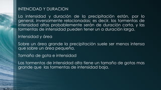 INTENCIDAD Y DURACION
La intensidad y duración de la precipitación están, por lo
general, inversamente relacionadas; es decir, las tormentas de
intensidad altas probablemente serán de duración corta, y las
tormentas de intensidad pueden tener un a duración larga.
Intensidad y área
Sobre un área grande la precipitación suele ser menos intensa
que sobre un área pequeña.
Tamaño de gota e intensidad
Las tormentas de intensidad alta tiene un tamaño de gotas mas
grande que las tormentas de intensidad baja.
 