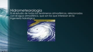 Hidrometeorologia
Es el estudio de todos los fenómenos atmosféricos, relacionados
con el agua atmosférica, que son los que interesan en la
ingeniería hidrológica
 