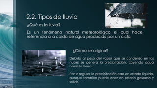 2.2. Tipos de lluvia
¿Qué es la lluvia?
Es un fenómeno natural meteorológico el cual hace
referencia a la caída de agua producido por un ciclo.
¿Cómo se origina?
Debido al peso del vapor que se condensa en las
nubes se genera la precipitación, cayendo agua
hacia la tierra.
Por lo regular la precipitación cae en estado líquido,
aunque también puede caer en estado gaseoso y
sólido.
 