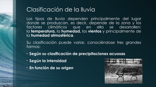 Clasificación de la lluvia
Los tipos de lluvia dependen principalmente del lugar
donde se produzcan, es decir, depende de la zona y los
factores climáticos que en ella se desarrollen:
la temperatura, la humedad, los vientos y principalmente de
la humedad atmosférica.
Su clasificación puede variar, conociéndose tres grandes
formas:
• Según su clasificación de precipitaciones acuosas
• Según la intensidad
• En función de su origen
 