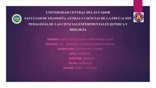 UNIVERSIDAD CENTRAL DEL ECUADOR
FACULTAD DE FILOSOFÍA, LETRAS Y CIENCIAS DE LA EDUCACIÓN
PEDAGOGÍA DE LAS CIENCIAS EXPERIMENTALES QUÍMICAY
BIOLOGÍA
NOMBRE: FLORES GUANOCUNGA CHRISTOPHER ALEXIS
DOCENTE: MSC. ZAMBRANO CARRANZA ÁNGELA ADELINA
ASIGNATURA: CIENCIAS DE LA TIERRA
AULA: PCEQB-003
SEMESTRE: PRIMERO
FECHA: 24/06/2020
CIUDAD: QUITO – ECUADOR
 