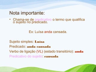 Nota importante:
• Chama-se de predicativo o termo que qualifica
o sujeito no predicado.
Ex: Luísa anda cansada.
Sujeito simples: Luísa
Predicado: anda cansada
Verbo de ligação (VL) (estado transitório): anda
Predicativo do sujeito: cansada

 