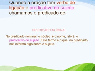 Quando a oração tem verbo de
ligação e predicativo do sujeito
chamamos o predicado de:

PREDICADO NOMINAL
No predicado nominal, o núcleo é o nome, isto é, o
predicativo do sujeito. Este termo é o que, no predicado,
nos informa algo sobre o sujeito.

 