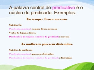 A palavra central do predicativo é o
núcleo do predicado. Exemplos:
Eu sempre ficava nervoso.
Sujeito: Eu
Predicado nominal: sempre ficava nervoso
Verbo de ligação: ficava
Predicativo do sujeito e núcleo do predicado: nervoso

As mulheres parecem distraídas.
Sujeito: As mulheres
Predicado nominal: parecem distraídas
Predicativo do sujeito e núcleo do predicado: distraídas

 