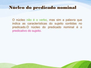 Núcleo do predicado nominal
O núcleo não é o verbo, mas sim a palavra que
indica as características do sujeito contidas no
predicado.O núcleo do predicado nominal é o
predicativo do sujeito.

 