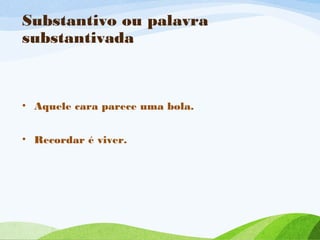 Substantivo ou palavra
substantivada

• Aquele cara parece uma bola.
• Recordar é viver.

 
