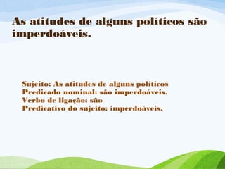 As atitudes de alguns políticos são
imperdoáveis.

Sujeito: As atitudes de alguns políticos
Predicado nominal: são imperdoáveis.
Verbo de ligação: são
Predicativo do sujeito: imperdoáveis.

 