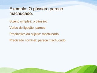 Exemplo: O pássaro parece
machucado.
Sujeito simples: o pássaro
Verbo de ligação: parece
Predicativo do sujeito: machucado
Predicado nominal: parece machucado

 