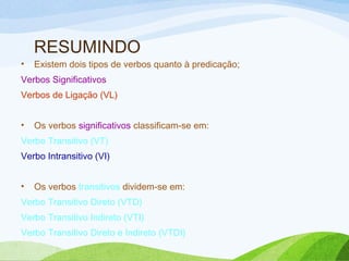 RESUMINDO
•

Existem dois tipos de verbos quanto à predicação;

Verbos Significativos
Verbos de Ligação (VL)
•

Os verbos significativos classificam-se em:

Verbo Transitivo (VT)
Verbo Intransitivo (VI)
•

Os verbos transitivos dividem-se em:

Verbo Transitivo Direto (VTD)
Verbo Transitivo Indireto (VTI)
Verbo Transitivo Direto e Indireto (VTDI)

 