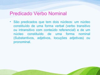 Predicado Verbo Nominal
• São predicados que tem dois núcleos: um núcleo
constituído de uma forma verbal (verbo transitivo
ou intransitivo com conteúdo referencial) e de um
núcleo constituído de uma forma nominal
(Substantivos, adjetivos, locuções adjetivas) ou
pronominal.

 