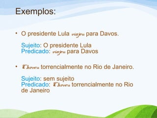 Exemplos:
• O presidente Lula viajou para Davos.
Sujeito: O presidente Lula
Predicado: viajou para Davos
• Choveu torrencialmente no Rio de Janeiro.
Sujeito: sem sujeito
Predicado: Choveu torrencialmente no Rio
de Janeiro

 