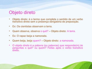 Objeto direto
•

Objeto direto: é o termo que completa o sentido de um verbo
transitivo direto sem a presença obrigatória de preposição.

•

Ex: Os cientistas observam a terra.

•

Quem observa, observa o quê? – Objeto direto: A terra.

•

Ex: O rapaz beija a namorada.

•

Quem beija, beija quem? – Objeto direto: a namorada.

•

O objeto direto é a palavra (ou palavras) que responde(m) às
perguntas o quê? ou quem? Feitas após o verbo transitivo
direto.

 