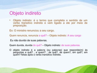 Objeto indireto
•

Objeto indireto: é o termo que completa o sentido de um
verbo transitivo indireto e vem ligado a ele por meio de
preposição.

Ex: O ministro renunciou a seu cargo.
Quem renuncia, renuncia a quê? – Objeto indireto: A seu cargo
Eu não duvido de suas palavras.
Quem duvida, duvida de quê? – Objeto indireto: de suas palavras.
O objeto indireto é a palavra (ou palavras) que responde(m) às
perguntas a quê? , a quem? , de quê?, de quem?, em quê?, em
quem? feitas após o verbo transitivo indireto.

 