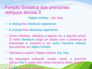 Função Sintática dos pronomes
oblíquos átonos II
Objeto indireto – lhe, lhes.
• A criança lhe obedecia cegamente.
• A criança lhes obedecia cegamente.
• Quem obedece, obedece a alguém (ou a alguma coisa).
O verbo obedecer exige um objeto com a presença da
preposição a, portanto é um verbo transitivo indireto,
que permite um objeto indireto.
• Obedecia a quem? Objeto indireto: lhe, lhes
• Na linguagem coloquial, muitas vezes, o pronome
oblíquo lhe é usado com verbo transitivo direto. Assim:

 