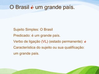 O Brasil é um grande país.

Sujeito Simples: O Brasil
Predicado: é um grande país.
Verbo de ligação (VL) (estado permanente): é
Característica do sujeito ou sua qualificação:
um grande país.

 