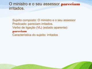 O ministro e o seu assessor pareciam
irritados.
Sujeito composto: O ministro e o seu assessor
Predicado: pareciam irritados.
Verbo de ligação (VL) (estado aparente):
pareciam
Característica do sujeito: irritados

 
