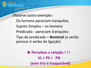 Observe outro exemplo :
Os homens pareciam tranquilos.
Sujeito Simples – os homens
Predicado - pareciam tranquilos
Tipo de predicado – Nominal (o verbo
parecer é verbo de ligação)
☻ Percebeu a relação ! ! !
VL + PS = PN
(este trio é inseparável)
 