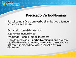 Predicado Verbo-Nominal
• Possui como núcleo um verbo significativo e também
um verbo de ligação.
Ex. : Abri o jornal desatento.
Sujeito desinencial – eu
Predicado – abri o jornal desatento
Tipo de predicado – Verbo-Nominal (abrir é verbo
significativo e há também, na oração, um verbo de
ligação, subentendido. Abri o jornal e estava
desatento)
 