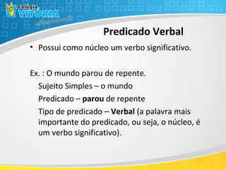 Predicado Verbal
• Possui como núcleo um verbo significativo.
Ex. : O mundo parou de repente.
Sujeito Simples – o mundo
Predicado – parou de repente
Tipo de predicado – Verbal (a palavra mais
importante do predicado, ou seja, o núcleo, é
um verbo significativo).
 