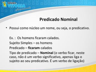 Predicado Nominal
• Possui como núcleo um nome, ou seja, o predicativo.
Ex. : Os homens ficaram calados.
Sujeito Simples – os homens
Predicado – ficaram calados
Tipo de predicado – Nominal (o verbo ficar, neste
caso, não é um verbo significativo, apenas liga o
sujeito ao seu predicativo. É um verbo de ligação)
 
